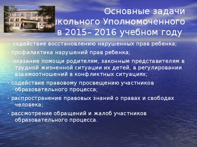 Основные задачи школьного Уполномоченного в 2015– 2016 учебном году - содействие восстановлению нарушенных прав ребенка; - профилактика нарушений прав ребенка; - оказание помощи родителям, законным представителям в трудной жизненной ситуации их детей, в регулировании взаимоотношений в конфликтных ситуациях; - содействие правовому просвещению участников образовательного процесса; - распространение правовых знаний о правах и свободах человека; - рассмотрение обращений и жалоб участников образовательного процесса.  