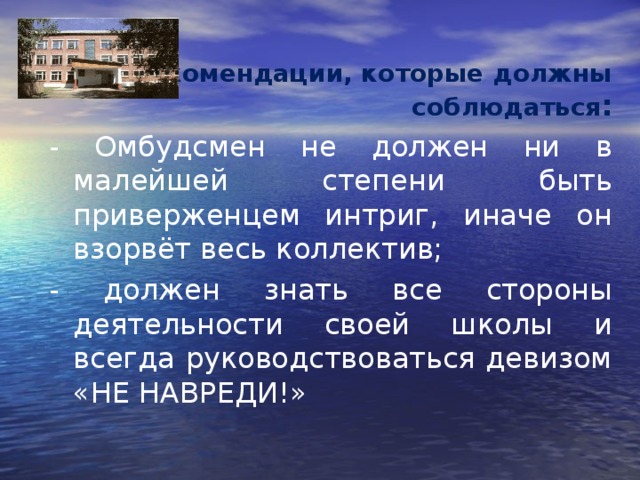 Рекомендации, которые должны соблюдаться : - Омбудсмен не должен ни в малейшей степени быть приверженцем интриг, иначе он взорвёт весь коллектив; - должен знать все стороны деятельности своей школы и всегда руководствоваться девизом «НЕ НАВРЕДИ!» 