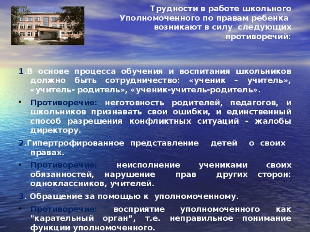 Трудности в работе школьного Уполномоченного по правам ребенка возникают в силу следующих противоречий:   1 .В основе процесса обучения и воспитания школьников должно быть сотрудничество: «ученик – учитель», «учитель- родитель», «ученик-учитель-родитель».  Противоречие: неготовность родителей, педагогов, и школьников признавать свои ошибки, и единственный способ разрешения конфликтных ситуаций - жалобы директору.  2 .Гипертрофированное представление детей о своих правах.  Противоречие: неисполнение учениками своих обязанностей, нарушение прав других сторон: одноклассников, учителей.  3 . Обращение за помощью к уполномоченному.  Противоречие: восприятие уполномоченного как 