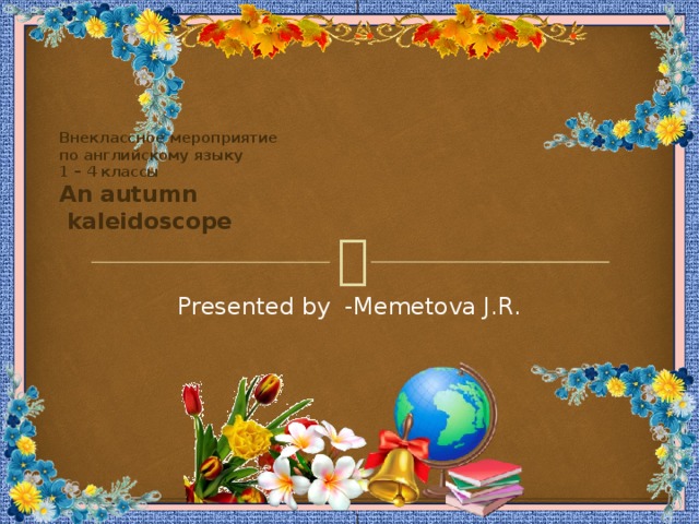 Внеклассное мероприятие  по английскому языку  1 – 4 классы  An autumn  kaleidoscope Presented by -Memetova J.R. 