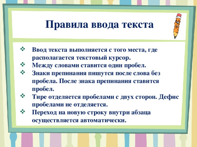  Правила ввода текста Ввод текста выполняется с того места, где располагается текстовый курсор. Между словами ставится один пробел. Знаки препинания пишутся после слова без пробела. После знака препинания ставится пробел. Тире отделяется пробелами с двух сторон. Дефис пробелами не отделяется. Переход на новую строку внутри абзаца осуществляется автоматически.  