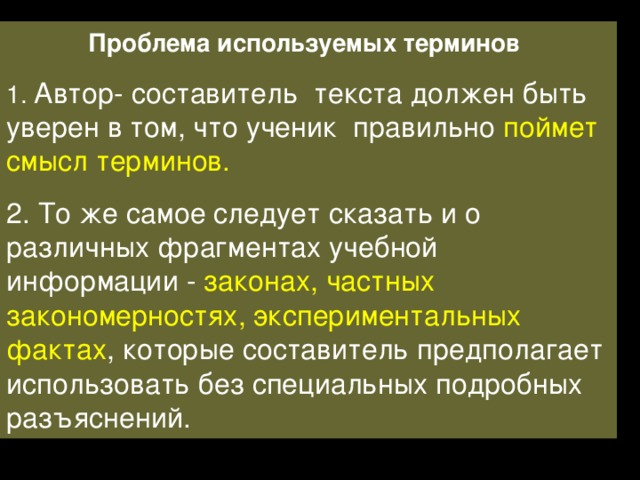 Проблема используемых терминов 1. Автор- составитель текста должен быть уверен в том, что ученик правильно поймет смысл терминов. 2. То же самое следует сказать и о различных фрагментах учебной информации - законах, частных закономерностях, экспериментальных фактах , которые составитель предполагает использовать без специальных подробных разъяснений. 