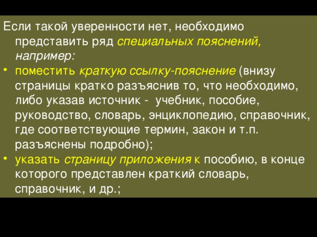 Если такой уверенности нет, необходимо представить ряд специальных пояснений, например: поместить краткую ссылку-пояснение  (внизу страницы кратко разъяснив то, что необходимо, либо указав источник - учебник, пособие, руководство, словарь, энциклопедию, справочник, где соответствующие термин, закон и т.п. разъяснены подробно); указать страницу приложения к пособию, в конце которого представлен краткий словарь, справочник, и др.; 