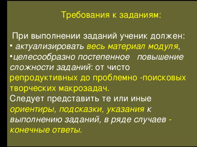  Требования к заданиям:  При выполнении заданий ученик должен:  актуализировать весь материал модуля , целесообразно постепенное повышение сложности заданий : от чисто репродуктивных до проблемно -поисковых творческих макрозадач. Следует представить те или иные ориентиры, подсказки, указания к выполнению заданий, в ряде случаев -  конечные ответы.  