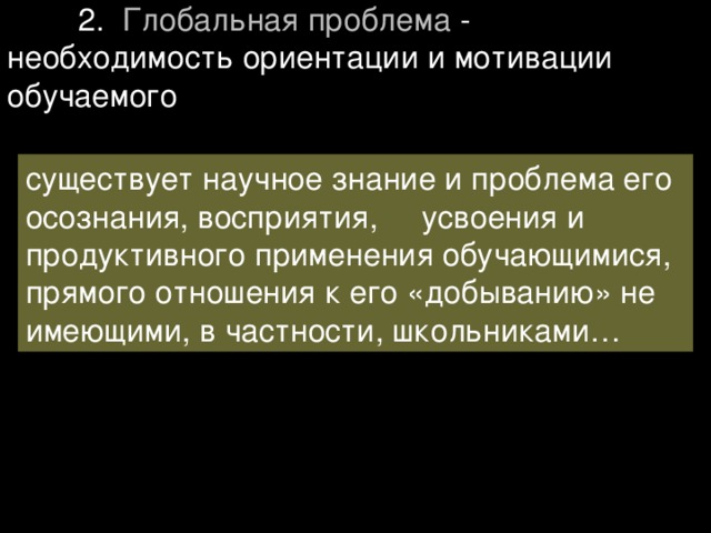  2. Глобальная проблема - необходимость ориентации и мотивации обучаемого существует научное знание и проблема его осознания, восприятия, усвоения и продуктивного применения обучающимися, прямого отношения к его «добыванию» не имеющими, в частности, школьниками… 