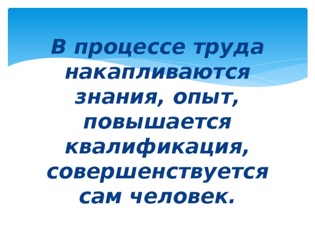 В процессе труда накапливаются знания, опыт, повышается квалификация, совершенствуется сам человек.