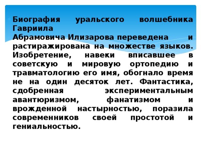 Биография уральского волшебника Гавриила Абрамовича Илизарова переведена и растиражирована на множестве языков. Изобретение, навеки вписавшее в советскую и мировую ортопедию и травматологию его имя, обогнало время не на один десяток лет. Фантастика, сдобренная экспериментальным авантюризмом, фанатизмом и врожденной настырностью, поразила современников своей простотой и гениальностью.  