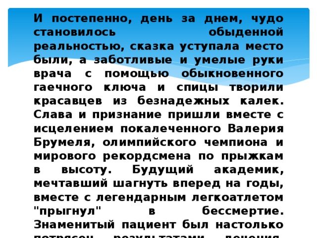 И постепенно, день за днем, чудо становилось обыденной реальностью, сказка уступала место были, а заботливые и умелые руки врача с помощью обыкновенного гаечного ключа и спицы творили красавцев из безнадежных калек. Слава и признание пришли вместе с исцелением покалеченного Валерия Брумеля, олимпийского чемпиона и мирового рекордсмена по прыжкам в высоту. Будущий академик, мечтавший шагнуть вперед на годы, вместе с легендарным легкоатлетом 