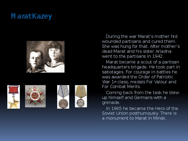 Marat Kazey    During the war Marat’s mother hid wounded partisans and cured them. She was hung for that. After mother’s dead Marat and his sister Ariadna went to the partisans in 1942.  Marat became a scout of a partisan headquarters brigade. He took part in sabotages. For courage in battles he was awarded the Order of Patriotic War 1 st class, medals For Valour and For Combat Merits.  Coming back from the task he blew up himself and Germans with a grenade.  In 1965 he became the Hero of the Soviet Union posthumously. There is a monument to Marat in Minsk.  