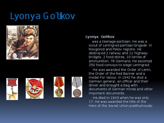 Lyonya Golikov Lyonya Golikov   was a teenage-partisan. He was a scout of Leningrad partisan brigade in Novgorod and Pskov regions. He destroyed 2 railway and 12 highway bridges, 2 food stores, 10 lorries of ammunition, 78 Germans. He escorted 250 food convoys to siege Leningrad.  He was awarded the Order of Lenin, the Order of the Red Banner and a medal For Valour. In 1942 he shot a German general, an officer and their driver and brought a bag with documents of German mines and other important documents.  He died in 1943 when he was only 17. He was awarded the title of the Hero of the Soviet Union posthumously.  
