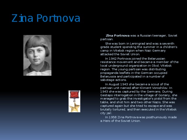Zina Portnova  Zina Portnova was a Russian teenager, Soviet partisan.  She was born in Leningrad and was a seventh grade student spending the summer in a children's camp in Vitebsk region when Nazi Germany attacked the Soviet Union.  In 1942 Portnova joined the Belarussian resistance movement and became a member of the local underground organization in Obol, Vitebsk region. The young partisan was distributing propaganda leaflets in the German occupied Belarussia and participated in a number of sabotage actions.  In August 1943 she became a scout of the partisan unit named after Kliment Voroshilov. In 1943 she was captured by the Germans. During Gestapo interrogation in the village of Goriany, she managed to grab the investigator's pistol from the table, and shot him and two other Nazis. She was captured again but she tried to escape and was brutally tortured, and then executed in the Vitebsk city jail.  In 1958 Zina Portnova was posthumously made a Hero of the Soviet Union.  