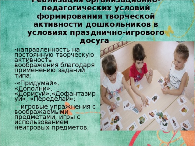 Реализация организационно-педагогических условий формирования творческой активности дошкольников в условиях празднично-игрового досуга направленность на постоянную творческую активность воображения благодаря применению заданий типа: «Придумай», «Дополни», «Дорисуй»,«Дофантазируй», «Переделай»;  - игровые упражнения с воображаемыми предметами, игры с использованием неигровых предметов;  