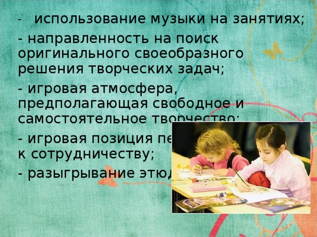 - использование музыки на занятиях; - направленность на поиск оригинального своеобразного решения творческих задач; - игровая атмосфера, предполагающая свободное и самостоятельное творчество; - игровая позиция педагога, готового к сотрудничеству; - разыгрывание этюдов.  