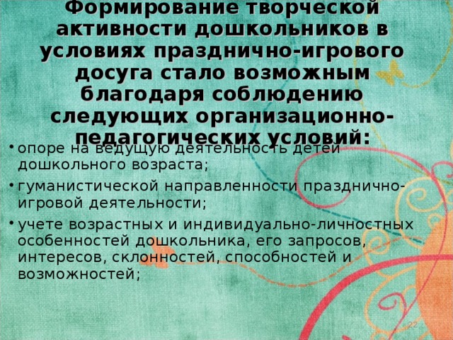 Формирование творческой активности дошкольников в условиях празднично-игрового досуга стало возможным благодаря соблюдению следующих организационно-педагогических условий: опоре на ведущую деятельность детей дошкольного возраста; гуманистической направленности празднично-игровой деятельности; учете возрастных и индивидуально-личностных особенностей дошкольника, его запросов, интересов, склонностей, способностей и возможностей;  