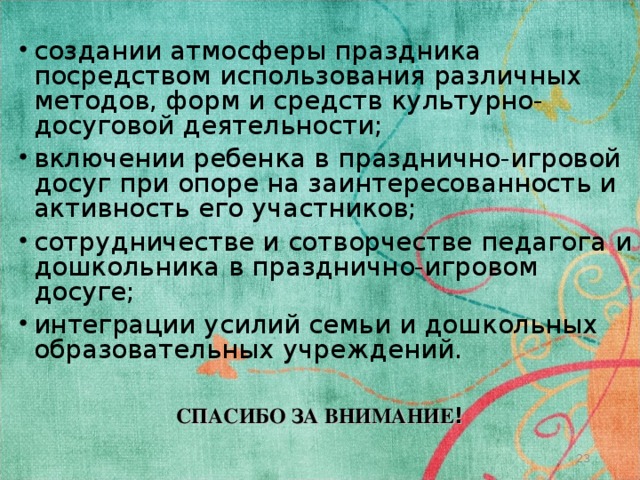 создании атмосферы праздника посредством использования различных методов, форм и средств культурно-досуговой деятельности; включении ребенка в празднично-игровой досуг при опоре на заинтересованность и активность его участников; сотрудничестве и сотворчестве педагога и дошкольника в празднично-игровом досуге; интеграции усилий семьи и дошкольных образовательных учреждений. СПАСИБО ЗА ВНИМАНИЕ !   