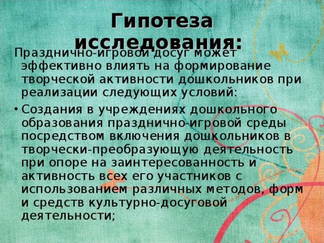 Гипотеза исследования: Празднично-игровой досуг может эффективно влиять на формирование творческой активности дошкольников при реализации следующих условий: Создания в учреждениях дошкольного образования празднично-игровой среды посредством включения дошкольников в творчески-преобразующую деятельность при опоре на заинтересованность и активность всех его участников с использованием различных методов, форм и средств культурно-досуговой деятельности;  
