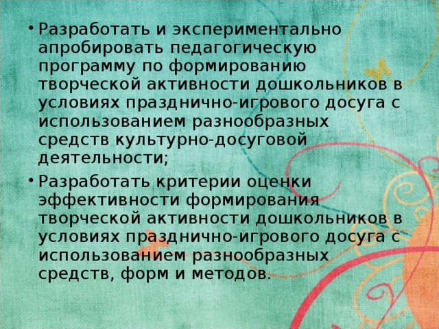 Разработать и экспериментально апробировать педагогическую программу по формированию творческой активности дошкольников в условиях празднично-игрового досуга с использованием разнообразных средств культурно-досуговой деятельности; Разработать критерии оценки эффективности формирования творческой активности дошкольников в условиях празднично-игрового досуга с использованием разнообразных средств, форм и методов.    