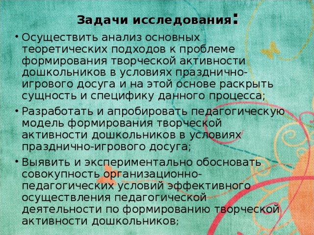Задачи исследования : Осуществить анализ основных теоретических подходов к проблеме формирования творческой активности дошкольников в условиях празднично-игрового досуга и на этой основе раскрыть сущность и специфику данного процесса; Разработать и апробировать педагогическую модель формирования творческой активности дошкольников в условиях празднично-игрового досуга; Выявить и экспериментально обосновать совокупность организационно-педагогических условий эффективного осуществления педагогической деятельности по формированию творческой активности дошкольников ;  