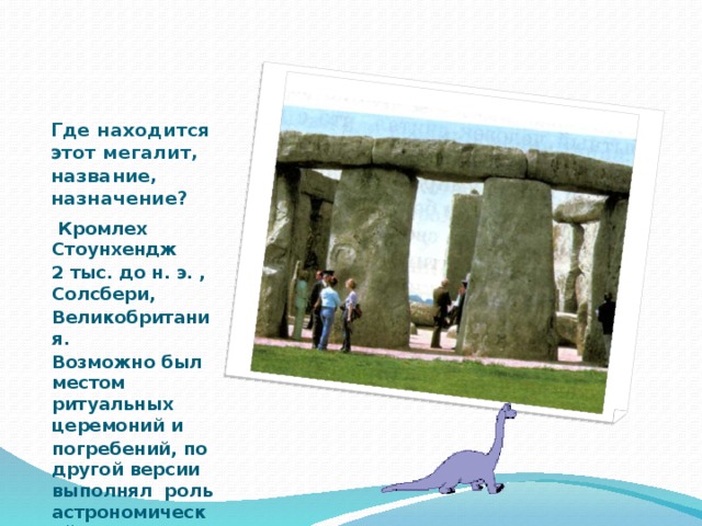 Где находится этот мегалит, название,  назначение?  Кромлех Стоунхендж 2 тыс. до н. э. , Солсбери, Великобритания. Возможно был местом ритуальных церемоний и погребений, по другой версии выполнял роль астрономической лаборатории 