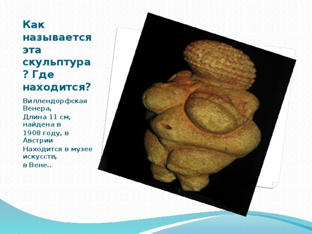 Как называется эта скульптура? Где находится? Виллендорфская Венера, Длина 11 см, найдена в 1908 году, в Австрии Находится в музее искусств, в Вене.. 