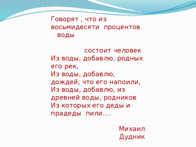 Говорят , что из восьмидесяти процентов воды  состоит человек Из воды, добавлю, родных его рек, Из воды, добавлю, дождей, что его напоили, Из воды, добавлю, из древней воды, родников Из которых его деды и прадеды пили....  Михаил Дудник