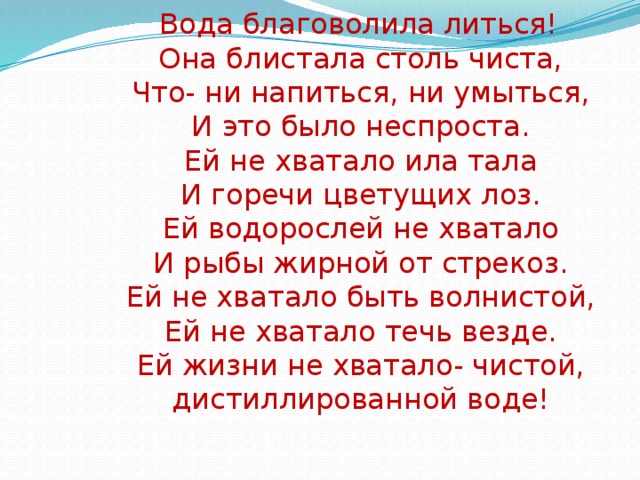 Вода благоволила литься!  Она блистала столь чиста,  Что- ни напиться, ни умыться,  И это было неспроста.  Ей не хватало ила тала  И горечи цветущих лоз.  Ей водорослей не хватало  И рыбы жирной от стрекоз.  Ей не хватало быть волнистой,  Ей не хватало течь везде.  Ей жизни не хватало- чистой,  дистиллированной воде!