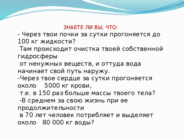 ЗНАЕТЕ ЛИ ВЫ, ЧТО: - Через твои почки за сутки прогоняется до 100 кг жидкости?  Там происходит очистка твоей собственной гидросферы  от ненужных веществ, и оттуда вода начинает свой путь наружу. -Через твое сердце за сутки прогоняется около 5000 кг крови,  т.е. в 150 раз больше массы твоего тела?  -В среднем за свою жизнь при ее продолжительности  в 70 лет человек потребляет и выделяет около 80 000 кг воды?
