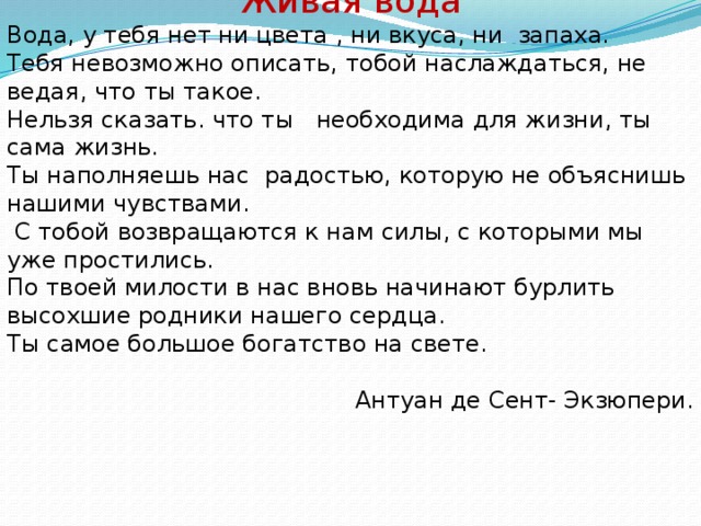 Живая вода Вода, у тебя нет ни цвета , ни вкуса, ни запаха. Тебя невозможно описать, тобой наслаждаться, не ведая, что ты такое. Нельзя сказать. что ты необходима для жизни, ты сама жизнь. Ты наполняешь нас радостью, которую не объяснишь нашими чувствами.  С тобой возвращаются к нам силы, с которыми мы уже простились. По твоей милости в нас вновь начинают бурлить высохшие родники нашего сердца. Ты самое большое богатство на свете.  Антуан де Сент- Экзюпери.