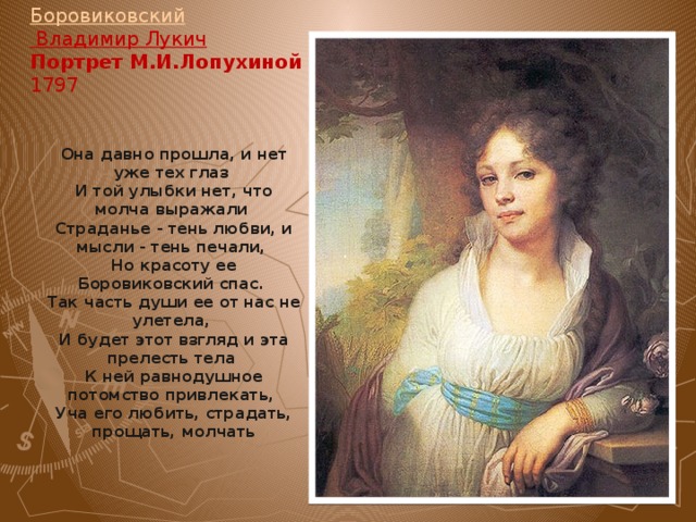 Боровиковский Владимир Лукич   Портрет М.И.Лопухиной   1797   Она давно прошла, и нет уже тех глаз И той улыбки нет, что молча выражали Страданье - тень любви, и мысли - тень печали, Но красоту ее Боровиковский спас. Так часть души ее от нас не улетела, И будет этот взгляд и эта прелесть тела К ней равнодушное потомство привлекать, Уча его любить, страдать, прощать, молчать . 