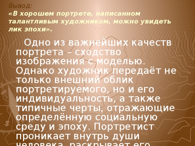 Вывод:  «В хорошем портрете, написанном талантливым художником, можно увидеть лик эпохи».  Одно из важнейших качеств портрета – сходство изображения с моделью. Однако художник передаёт не только внешний облик портретируемого, но и его индивидуальность, а также типичные черты, отражающие определённую социальную среду и эпоху. Портретист проникает внутрь души человека, раскрывает его характер, чувства и взгляды на мир. 