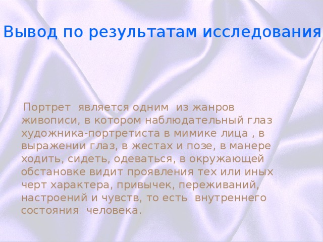 вывод Вывод по результатам исследования  Портрет является одним из жанров живописи, в котором наблюдательный глаз художника-портретиста в мимике лица , в выражении глаз, в жестах и позе, в манере ходить, сидеть, одеваться, в окружающей обстановке видит проявления тех или иных черт характера, привычек, переживаний, настроений и чувств, то есть внутреннего состояния человека. 