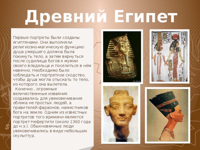 Древний Египет Первые портреты были созданы египтянами. Они выполняли религиозно-магическую функцию: душа умершего должна была покинуть тело, а затем вернуться после судилища богов к мумии своего владельца и поселиться в нём навечно. Необходимо было соблюдать и портретное сходство, чтобы душа могла отыскать то тело, из которого она вылетела.  Конечно , огромные величественные изваяния создавались для увековечивания облика не простых людей, а правителей-фараонов, наместников бога на земле. Одним из известных портретов того времени является портрет Нефертити (около 1360 года до н.э.). Обыкновенные люди увековечивались в виде небольших скульптур.  