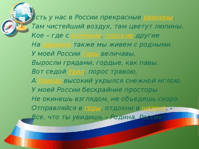 Есть у нас в России прекрасные равнины , Там чистейший воздух, там цветут люпины, Кое – где с холмами , плоские другие На равнине также мы живем с родными. У моей России горы величавы, Выросли грядами, гордые, как павы. Вот седой Урал , порос травою, А Кавказ высокий укрылся снежной мглою. У моей России бескрайние просторы Не окинешь взглядом, не объедешь скоро. Отправляйся в горы , отдохни в низине , - Все, что ты увидишь – Родина, Россия! 