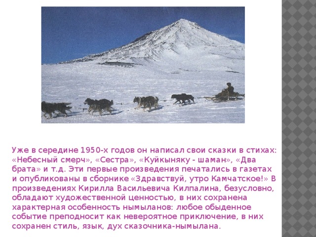 Уже в середине 1950-х годов он написал свои сказки в стихах: «Небесный смерч», «Сестра», «Куйкыняку - шаман», «Два брата» и т.д. Эти первые произведения печатались в газетах и опубликованы в сборнике «Здравствуй, утро Камчатское!» В произведениях Кирилла Васильевича Килпалина, безусловно, обладают художественной ценностью, в них сохранена характерная особенность нымыланов: любое обыденное событие преподносит как невероятное приключение, в них сохранен стиль, язык, дух сказочника-нымылана.