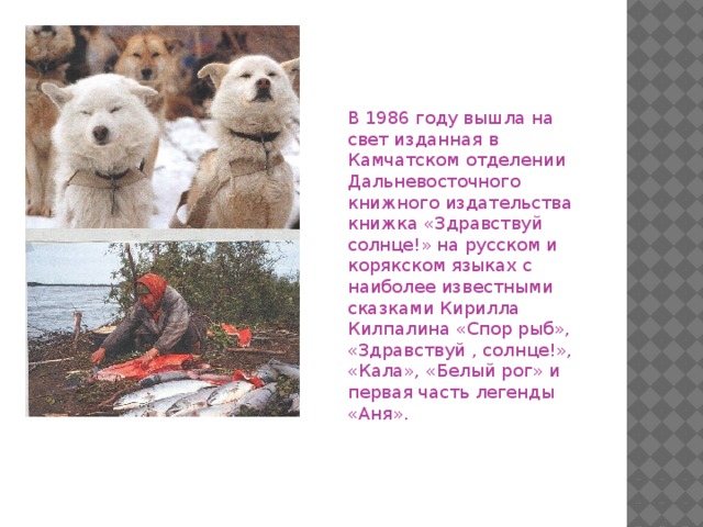В 1986 году вышла на свет изданная в Камчатском отделении Дальневосточного книжного издательства книжка «Здравствуй солнце!» на русском и корякском языках с наиболее известными сказками Кирилла Килпалина «Спор рыб», «Здравствуй , солнце!», «Кала», «Белый рог» и первая часть легенды «Аня».