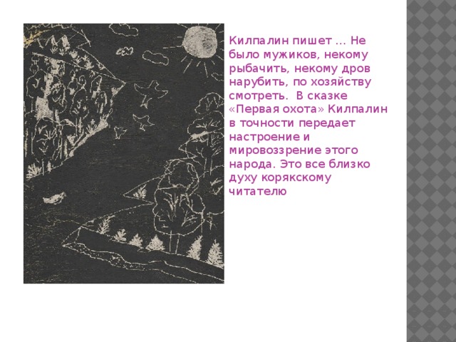 Килпалин пишет … Не было мужиков, некому рыбачить, некому дров нарубить, по хозяйству смотреть. В сказке «Первая охота» Килпалин в точности передает настроение и мировоззрение этого народа. Это все близко духу корякскому читателю