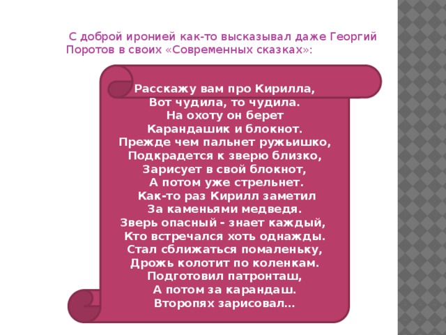 С доброй иронией как-то высказывал даже Георгий Поротов в своих «Современных сказках»: Расскажу вам про Кирилла, Вот чудила, то чудила. На охоту он берет Карандашик и блокнот. Прежде чем пальнет ружьишко, Подкрадется к зверю близко, Зарисует в свой блокнот,  А потом уже стрельнет.  Как-то раз Кирилл заметил За каменьями медведя. Зверь опасный - знает каждый, Кто встречался хоть однажды. Стал сближаться помаленьку, Дрожь колотит по коленкам. Подготовил патронташ, А потом за карандаш. Второпях зарисовал…   Расскажу вам про Кирилла, Вот чудила, то чудила. На охоту он берет Карандашик и блокнот. Прежде чем пальнет ружьишко, Подкрадется к зверю близко, Зарисует в свой блокнот,  А потом уже стрельнет.  Как-то раз Кирилл заметил За каменьями медведя. Зверь опасный - знает каждый, Кто встречался хоть однажды. Стал сближаться помаленьку, Дрожь колотит по коленкам. Подготовил патронташ, А потом за карандаш. Второпях зарисовал…  