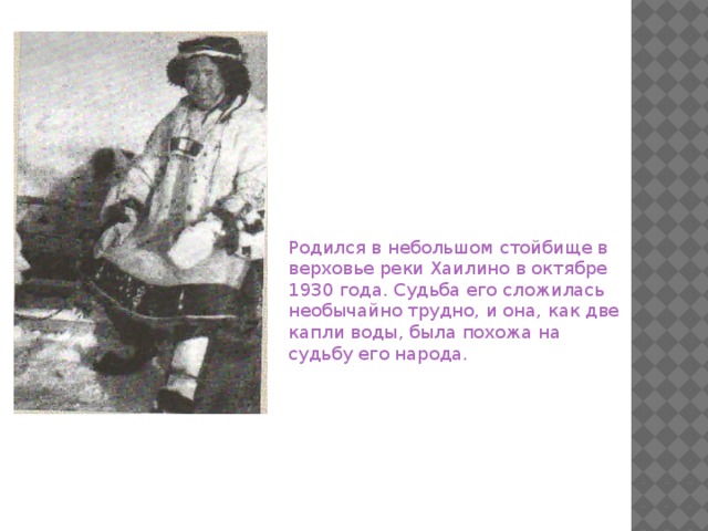 Родился в небольшом стойбище в верховье реки Хаилино в октябре 1930 года. Судьба его сложилась необычайно трудно, и она, как две капли воды, была похожа на судьбу его народа.