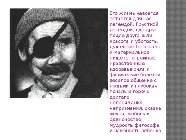 Его жизнь навсегда остается для нас легендой. Грустной легендой, где друг подле друга шли красота и убогость, душевное богатство и материальное нищете; огромные нравственные здоровье сила и физические болезни, веселое общение с людьми и глубокая печаль и горечь долгого непонимания, непризнания; сказка, мечта, любовь и одиночество; мудрость философа и наивность ребенка.