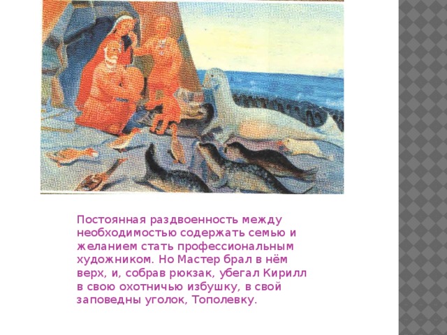 Постоянная раздвоенность между необходимостью содержать семью и желанием стать профессиональным художником. Но Мастер брал в нём верх, и, собрав рюкзак, убегал Кирилл в свою охотничью избушку, в свой заповедны уголок, Тополевку.