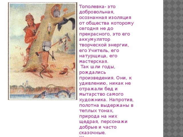 Тополевка- это добровольная, осознанная изоляция от общества которому сегодня не до прекрасного, это его аккумулятор творческой энергии, его Учитель, его натурщица, его мастерская.  Так шли годы, рождались произведения. Они, к удивлению, никак не отражали бед и мытарство самого художника. Напротив, полотна выдержаны в теплых тонах, природа на них щедрая, персонажи добрые и часто сказочные. Жизненные неурядицы не сделали Кирилла Васильевича злым, жадным, завистливым. Картины его – его дети, в них Надежда.