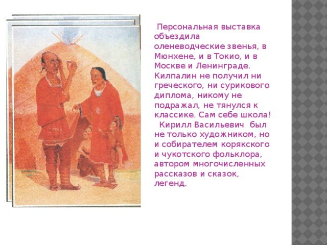 Персональная выставка объездила оленеводческие звенья, в Мюнхене, и в Токио, и в Москве и Ленинграде. Килпалин не получил ни греческого, ни сурикового диплома, никому не подражал, не тянулся к классике. Сам себе школа!  Кирилл Васильевич был не только художником, но и собирателем корякского и чукотского фольклора, автором многочисленных рассказов и сказок, легенд.