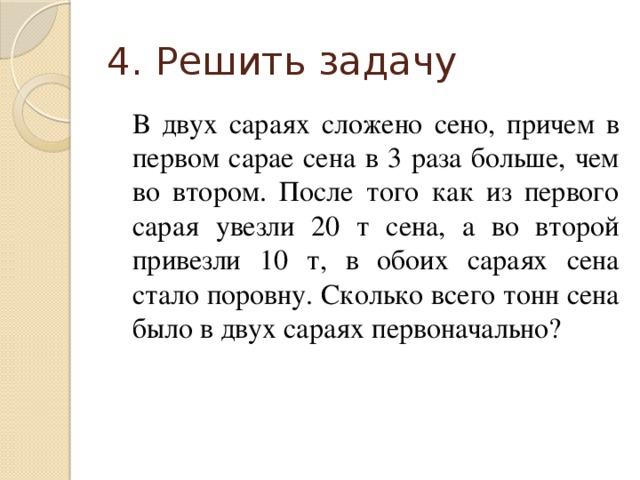 4. Решить задачу В двух сараях сложено сено, причем в первом сарае сена в 3 раза больше, чем во втором. После того как из первого сарая увезли 20 т сена, а во второй привезли 10 т, в обоих сараях сена стало поровну. Сколько всего тонн сена было в двух сараях первоначально? 