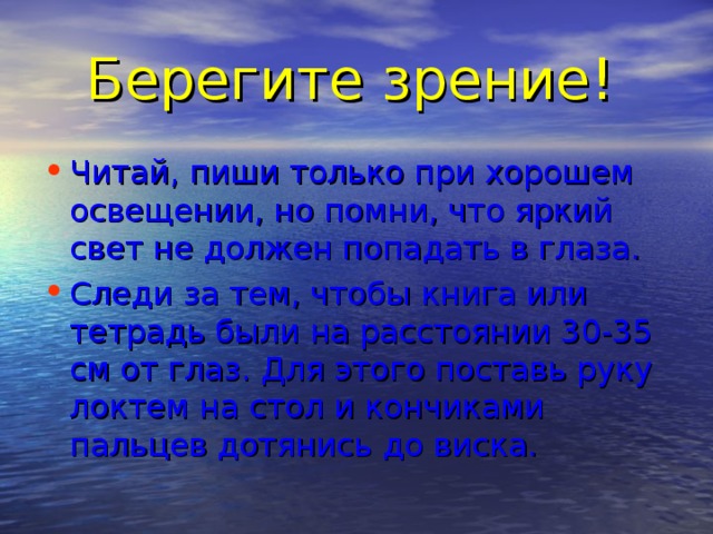 Берегите зрение! Читай, пиши только при хорошем освещении, но помни, что яркий свет не должен попадать в глаза. Следи за тем, чтобы книга или тетрадь были на расстоянии 30-35 см от глаз. Для этого поставь руку локтем на стол и кончиками пальцев дотянись до виска. 