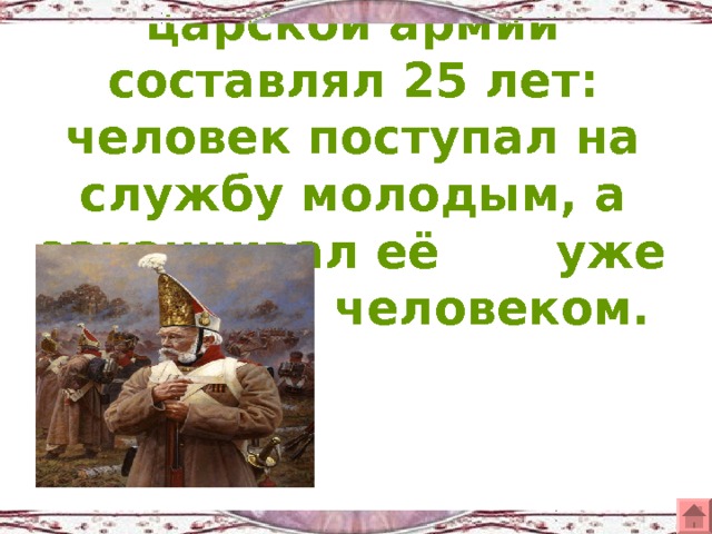Срок службы в царской армии составлял 25 лет: человек поступал на службу молодым, а заканчивал её уже пожилым человеком.   