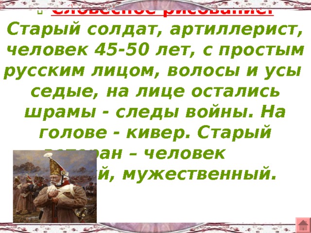  Словесное рисование.  Старый солдат, артиллерист, человек 45-50 лет, с простым русским лицом, волосы и усы седые, на лице остались шрамы - следы войны. На голове - кивер. Старый ветеран – человек смелый, мужественный. 