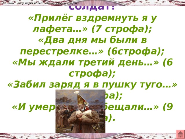 -От какого лица ведёт повествование старый солдат? -От какого лица ведёт повествование старый солдат?  «Прилёг вздремнуть я у лафета…» (7 строфа);  «Два дня мы были в перестрелке…» (6строфа);  «Мы ждали третий день…» (6 строфа);  «Забил заряд я в пушку туго…» (5 строфа);  «И умереть мы обещали…» (9 строфа).     