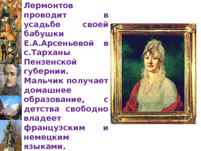 Детство Лермонтов проводит в усадьбе своей бабушки Е.А.Арсеньевой в с.Тарханы Пензенской губернии. Мальчик получает домашнее образование, с детства свободно владеет французским и немецким языками.   