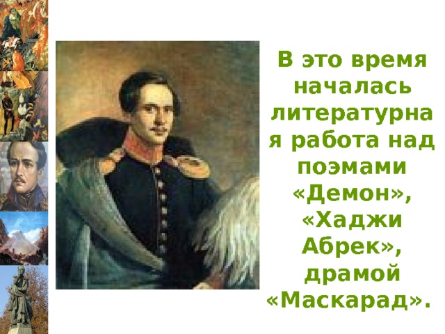 В это время началась литературная работа над поэмами «Демон», «Хаджи Абрек», драмой «Маскарад». 