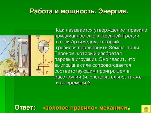  Работа и мощность. Энергия.  Как называется утверждение -правило, придуманное еще в Древней Греции  (то ли Архимедом, который  грозился перевернуть Землю, то ли Героном, который изобретал паровые игрушки). Оно гласит, что выигрыш в силе сопровождается соответствующим проигрышем в расстоянии (и, следовательно, также  и во времени)?   Ответ: «золотое правило» механики . 